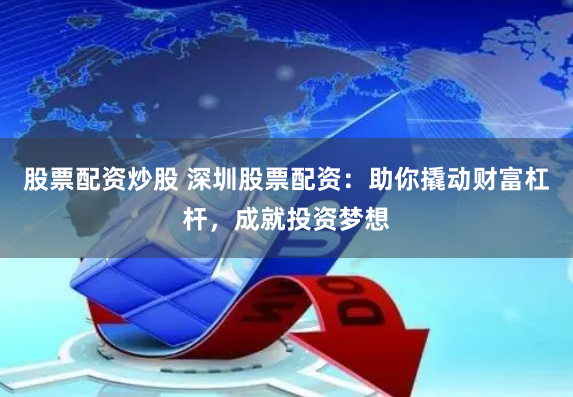 股票配资炒股 深圳股票配资：助你撬动财富杠杆，成就投资梦想