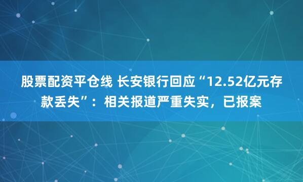 股票配资平仓线 长安银行回应“12.52亿元存款丢失”：相关报道严重失实，已报案