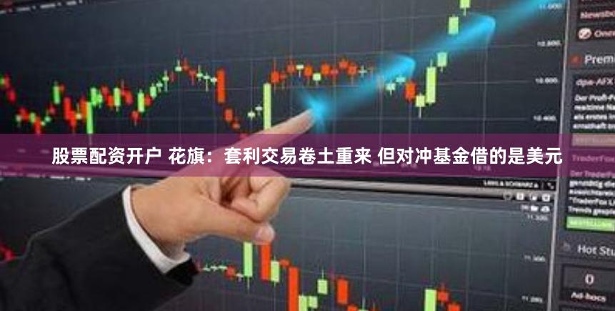 股票配资开户 花旗：套利交易卷土重来 但对冲基金借的是美元