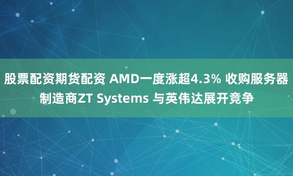 股票配资期货配资 AMD一度涨超4.3% 收购服务器制造商ZT Systems 与英伟达展开竞争