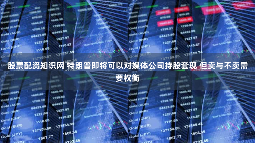 股票配资知识网 特朗普即将可以对媒体公司持股套现 但卖与不卖需要权衡