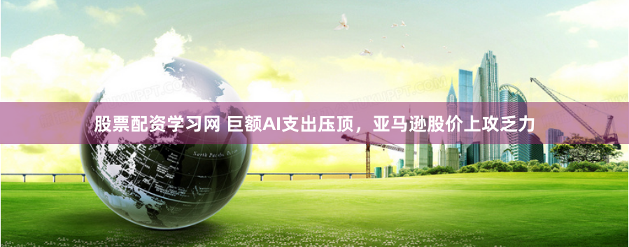 股票配资学习网 巨额AI支出压顶，亚马逊股价上攻乏力