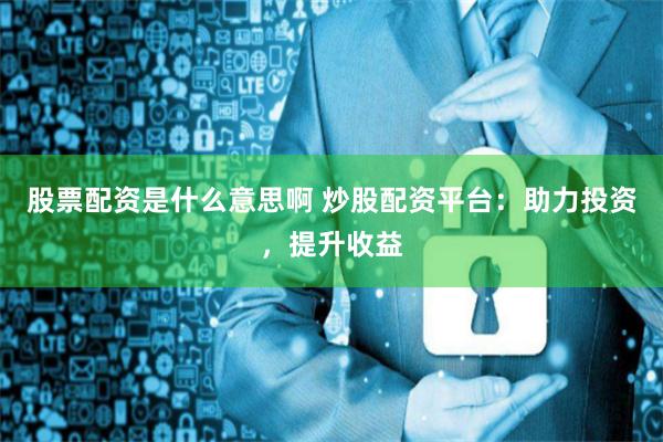 股票配资是什么意思啊 炒股配资平台：助力投资，提升收益
