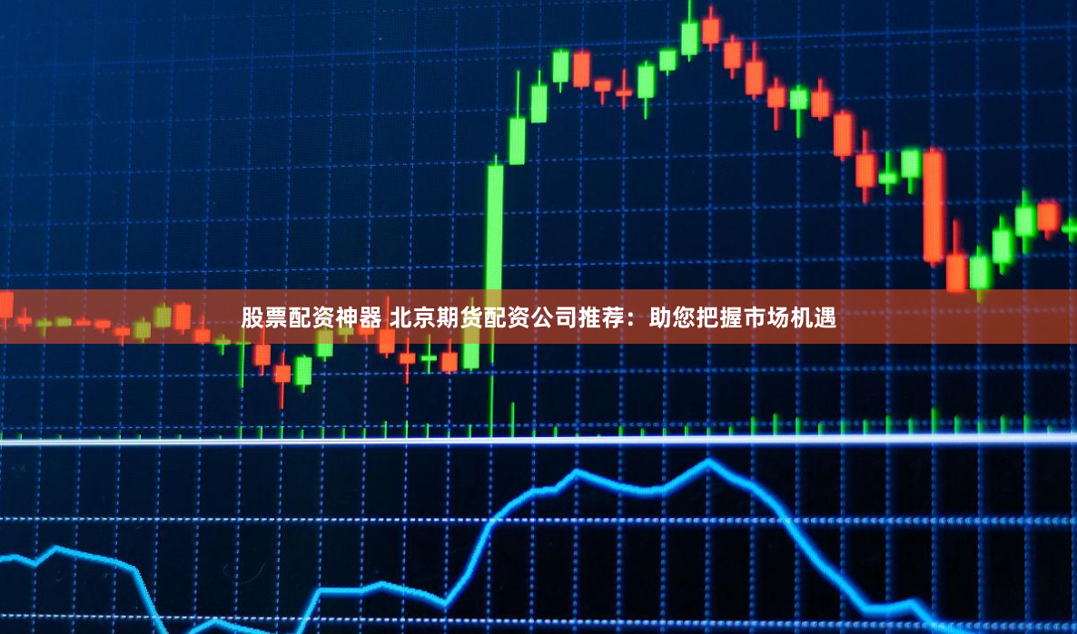 股票配资神器 北京期货配资公司推荐：助您把握市场机遇