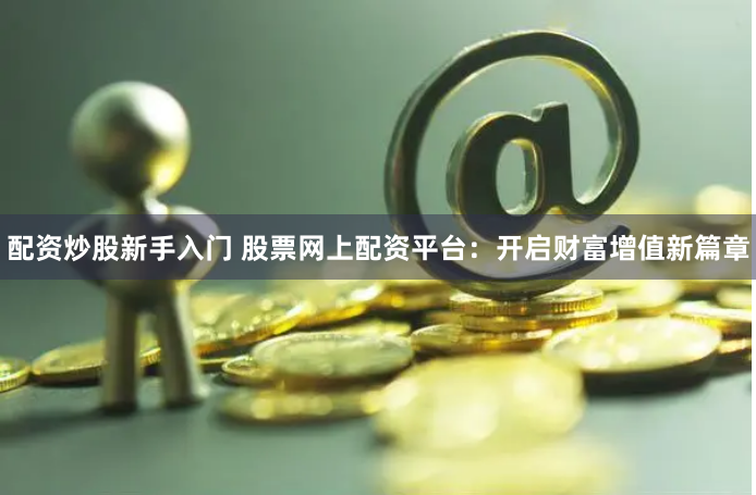 配资炒股新手入门 股票网上配资平台：开启财富增值新篇章