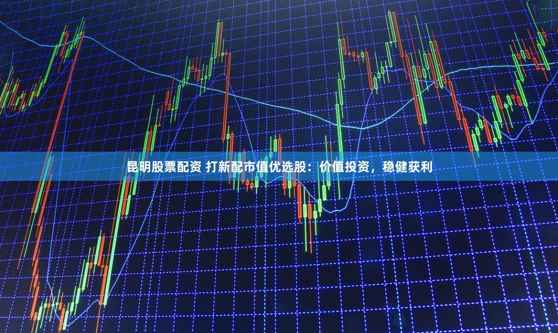 昆明股票配资 打新配市值优选股：价值投资，稳健获利