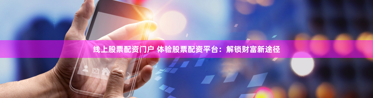 线上股票配资门户 体验股票配资平台：解锁财富新途径