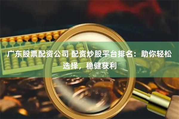 广东股票配资公司 配资炒股平台排名：助你轻松选择，稳健获利