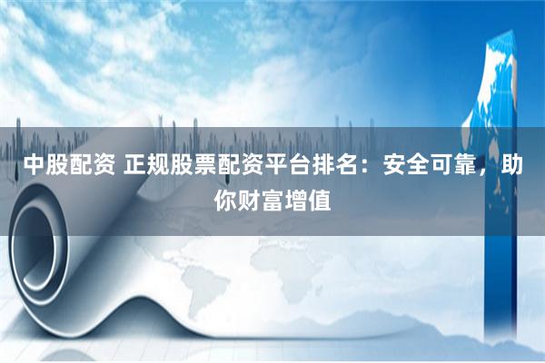 中股配资 正规股票配资平台排名：安全可靠，助你财富增值