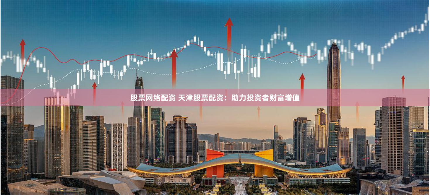 股票网络配资 天津股票配资：助力投资者财富增值