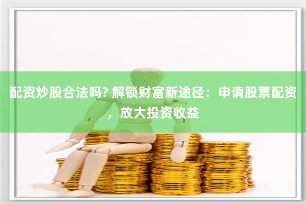 配资炒股合法吗? 解锁财富新途径：申请股票配资，放大投资收益