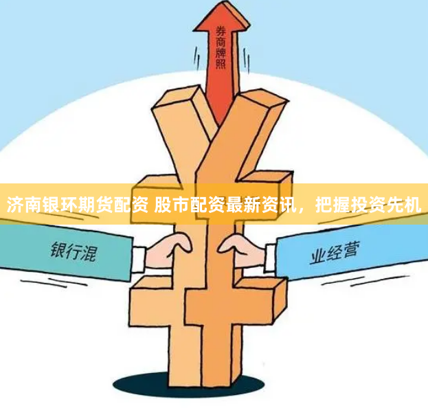 济南银环期货配资 股市配资最新资讯，把握投资先机