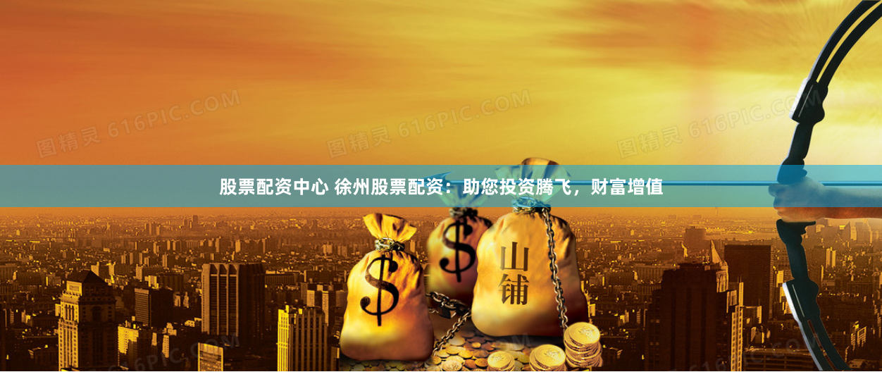 股票配资中心 徐州股票配资：助您投资腾飞，财富增值