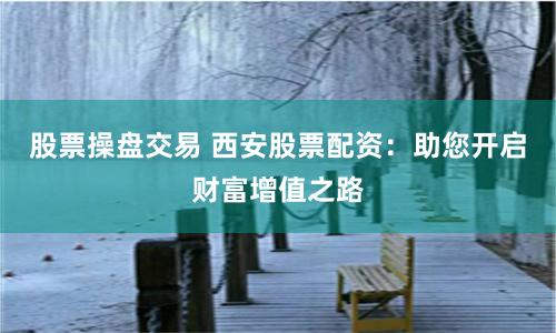 股票操盘交易 西安股票配资：助您开启财富增值之路