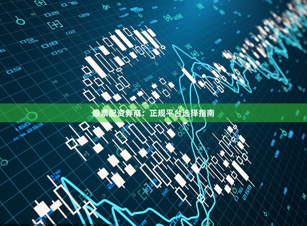 股票配资券商：正规平台选择指南